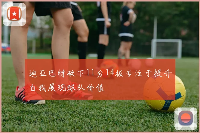 迪亚巴特砍下11分14板专注于提升自我展现球队价值