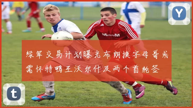 绿军交易计划曝光布朗换字母哥或需怀特鸭王沃尔什及两个首轮签