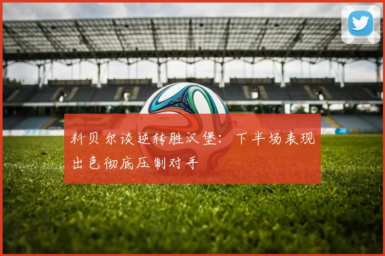 科贝尔谈逆转胜汉堡：下半场表现出色彻底压制对手