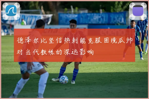 德泽尔比坚信热刺能克服困境瓜帅对当代教练的深远影响