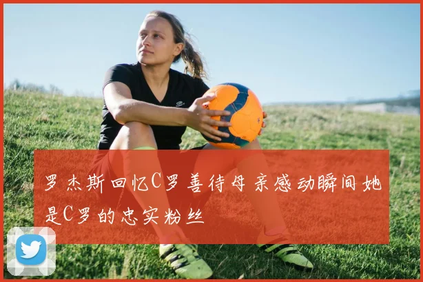罗杰斯回忆C罗善待母亲感动瞬间她是C罗的忠实粉丝
