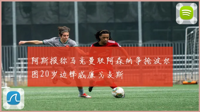阿斯报称马竞曼联阿森纳争抢波尔图20岁边锋威廉戈麦斯