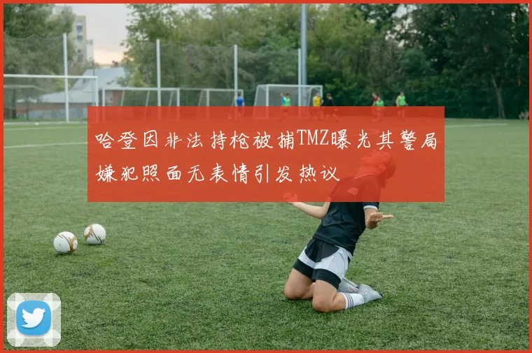 哈登因非法持枪被捕TMZ曝光其警局嫌犯照面无表情引发热议