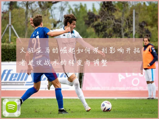 文班亚马的崛起如何深刻影响开拓者进攻战术的转变与调整