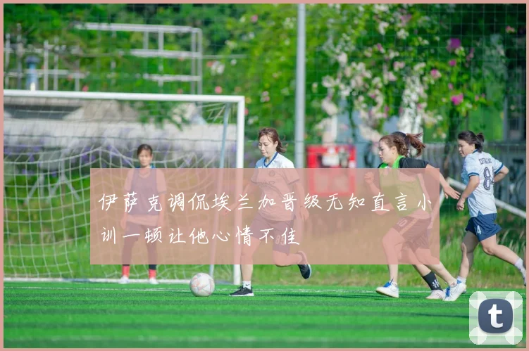伊萨克调侃埃兰加晋级无知直言小训一顿让他心情不佳