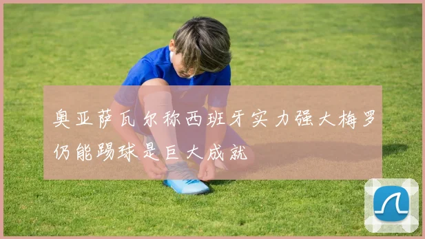奥亚萨瓦尔称西班牙实力强大梅罗仍能踢球是巨大成就