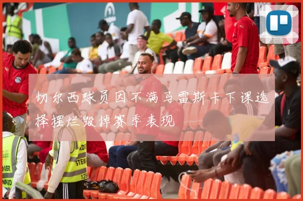 切尔西球员因不满马雷斯卡下课选择摆烂毁掉赛季表现