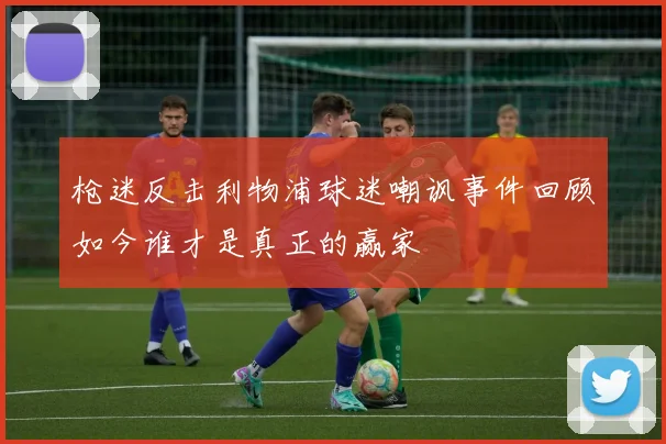枪迷反击利物浦球迷嘲讽事件回顾如今谁才是真正的赢家