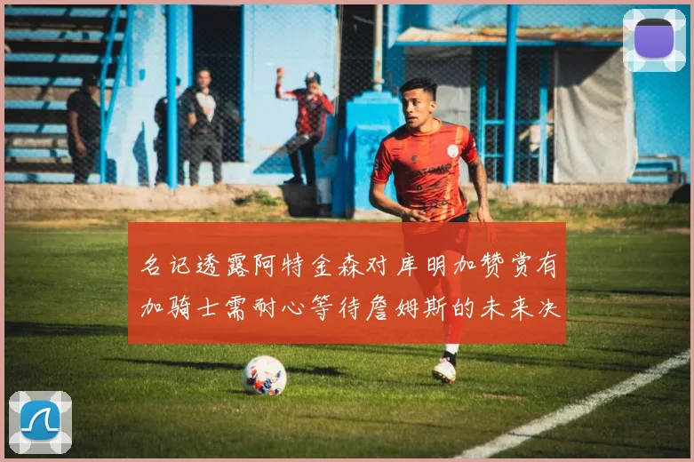 名记透露阿特金森对库明加赞赏有加骑士需耐心等待詹姆斯的未来决定