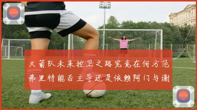 火箭队未来控卫之路究竟在何方范弗里特能否主导还是依赖阿门与谢泼德的表现