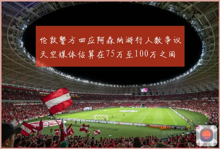 伦敦警方回应阿森纳游行人数争议天空媒体估算在75万至100万之间