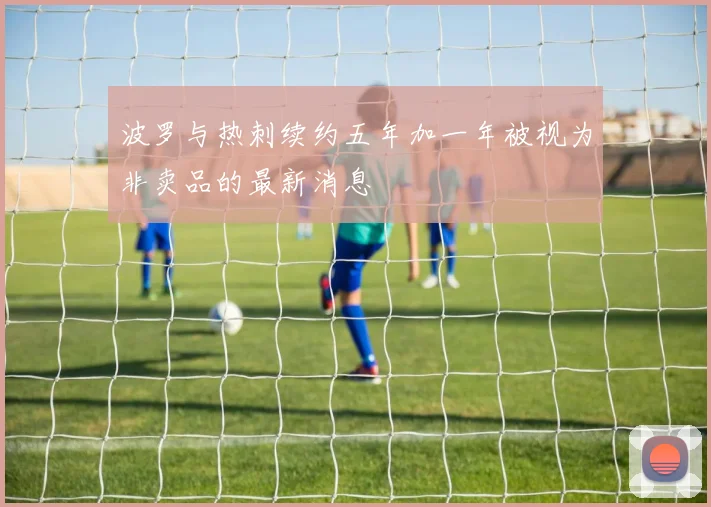 波罗与热刺续约五年加一年被视为非卖品的最新消息