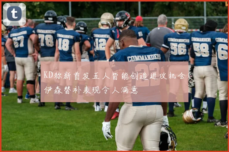 KD称新首发五人皆能创造进攻机会伊森替补表现令人满意