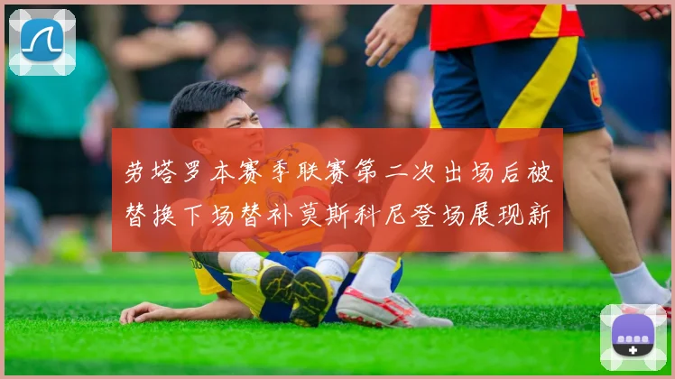 劳塔罗本赛季联赛第二次出场后被替换下场替补莫斯科尼登场展现新机会