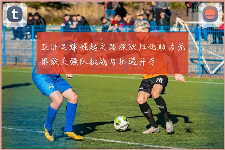 亚洲足球崛起之路旅欧归化助力无惧欧美强队挑战与机遇并存