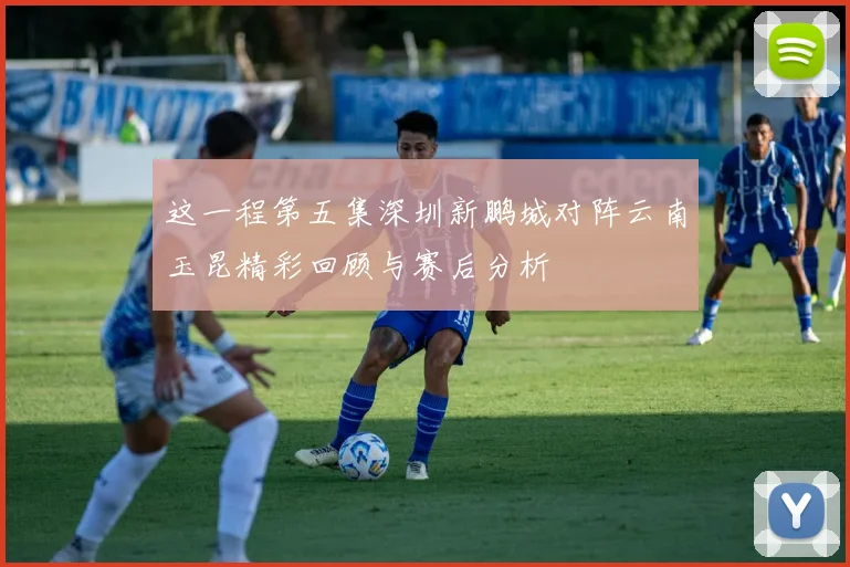 这一程第五集深圳新鹏城对阵云南玉昆精彩回顾与赛后分析