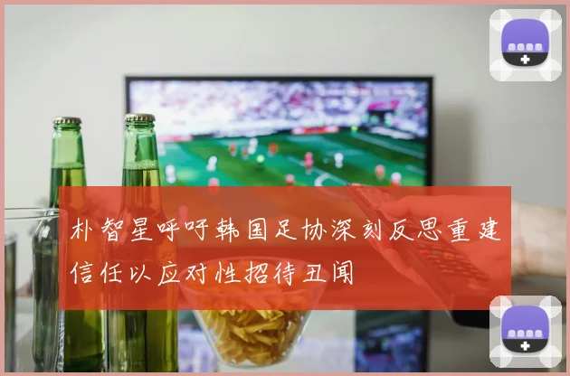朴智星呼吁韩国足协深刻反思重建信任以应对性招待丑闻