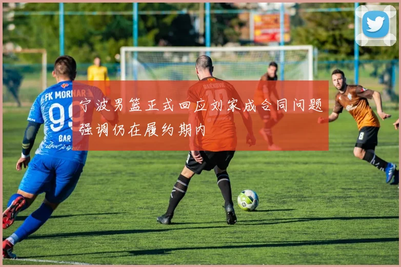 宁波男篮正式回应刘家成合同问题强调仍在履约期内