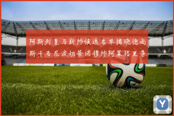 阿斯列皇马新帅候选名单揭晓德尚斯卡洛尼波切蒂诺穆帅阿莱格里争夺教鞭