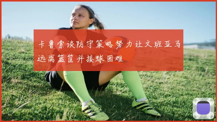 卡鲁索谈防守策略努力让文班亚马远离篮筐并接球困难