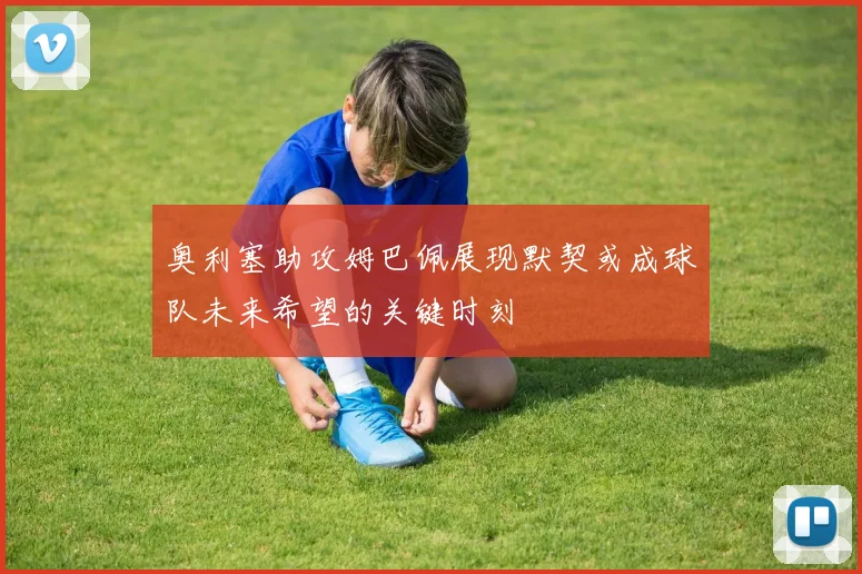 奥利塞助攻姆巴佩展现默契或成球队未来希望的关键时刻