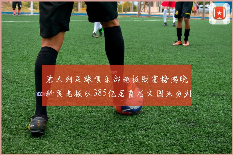 意大利足球俱乐部老板财富榜揭晓科莫老板以385亿居首尤文国米分列第六第七