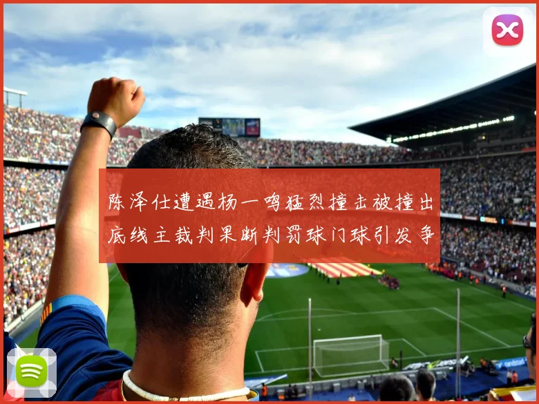 陈泽仕遭遇杨一鸣猛烈撞击被撞出底线主裁判果断判罚球门球引发争议